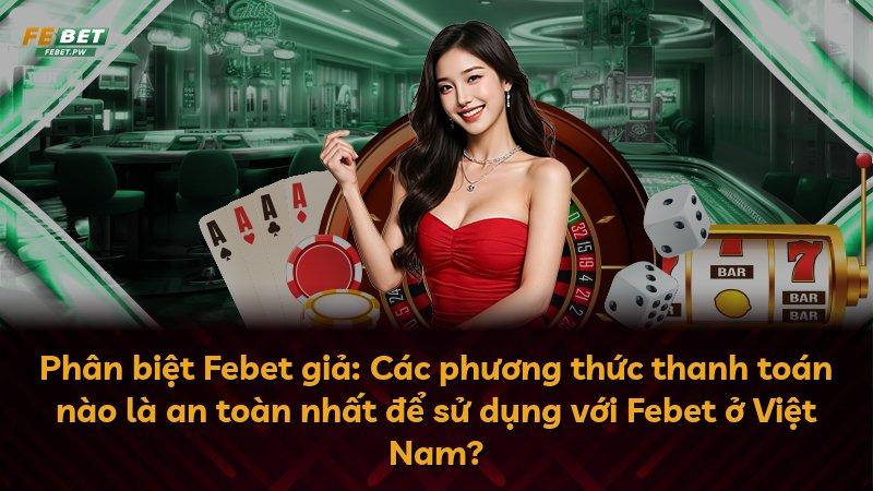 Phân biệt Febet giả: Các phương thức thanh toán nào là an toàn nhất để sử dụng với Febet ở Việt Nam?
